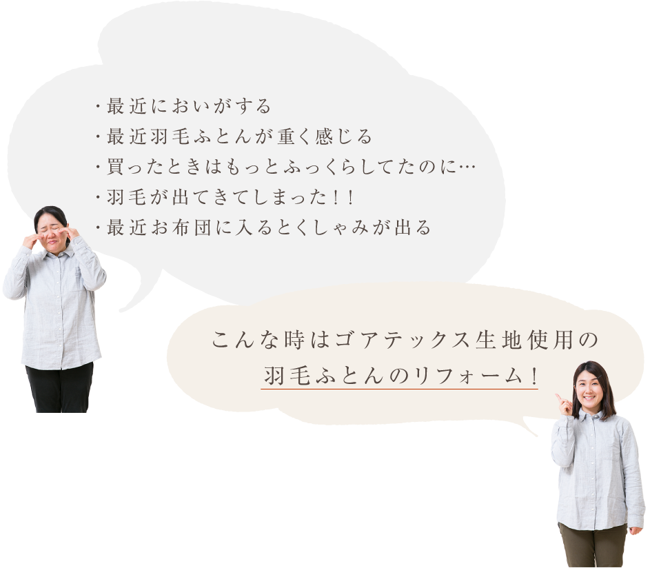 おうちの羽毛ふとんの悩み ・最近においがする ・最近羽毛ふとんが重く感じる ・買ったときはもっとふっくらしてたのに・・・ ・羽毛が出てきてしまった!! ・最近お布団に入るとくしゃみが出る こんな時はゴアテックス生地使用の羽毛ふとんのリフォーム!